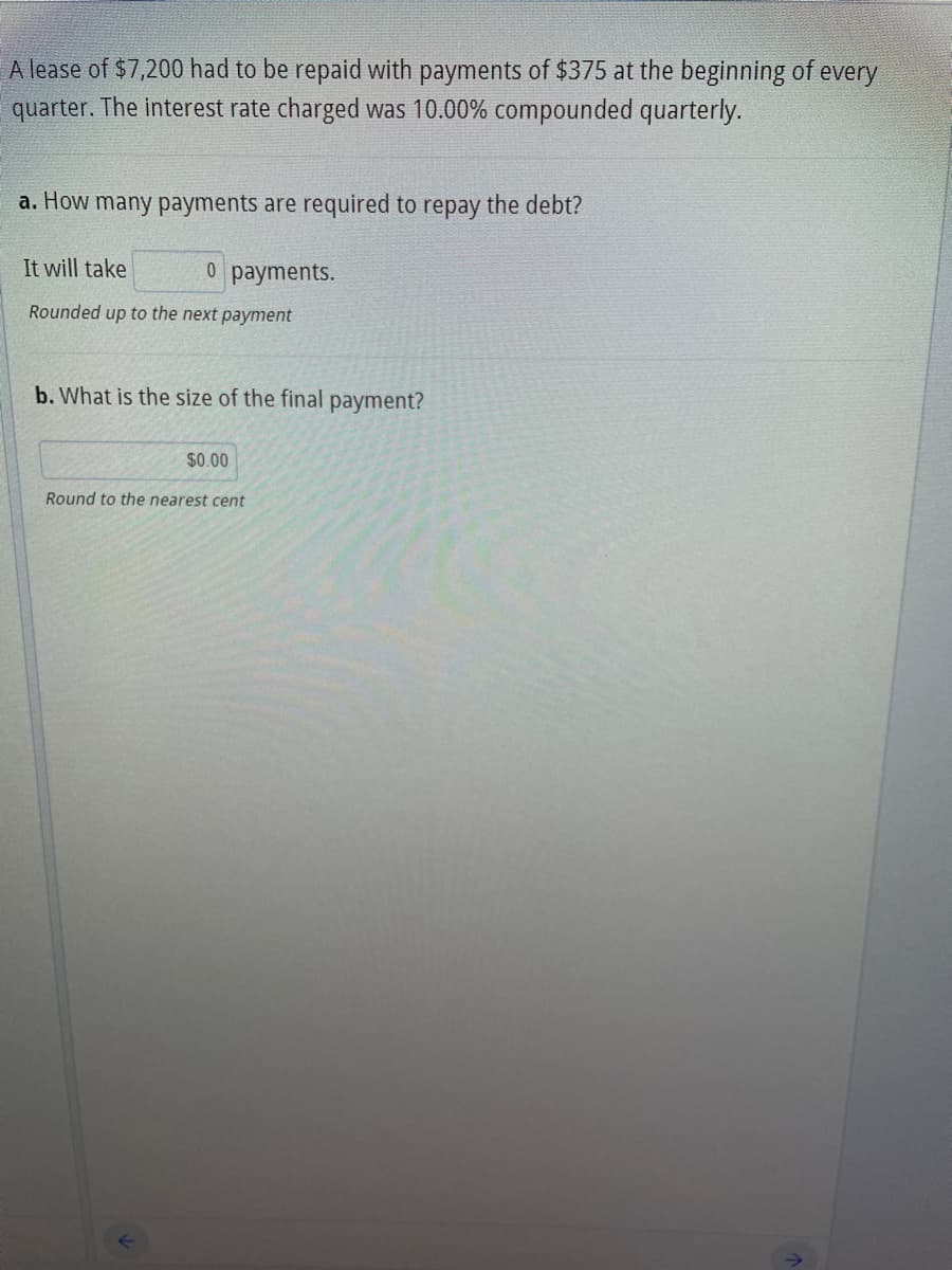 A lease of $7,200 had to be repaid with payments of $375 at the beginning of every
quarter. The interest rate charged was 10.00% compounded quarterly.
a. How many payments are required to repay the debt?
It will take
0 payments.
Rounded up to the next payment
b. What is the size of the final payment?
$0.00
Round to the nearest cent