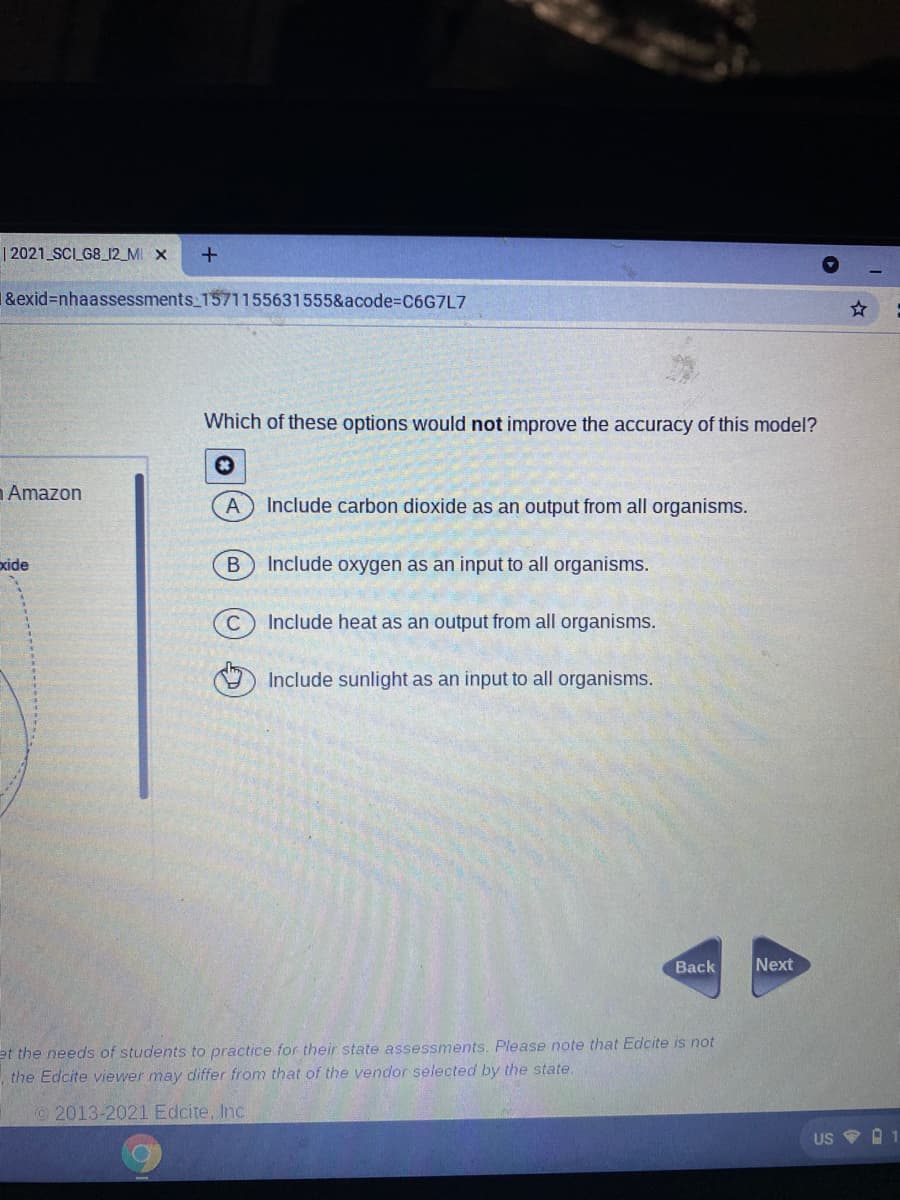 | 2021 SCI_G8_12_MI X
1&exid=nhaassessments_1571155631555&acode%3DC6G7L7
Which of these options would not improve the accuracy of this model?
Amazon
Include carbon dioxide as an output from all organisms.
xide
В
Include oxygen as an input to all organisms.
Include heat as an output from all organisms.
Include sunlight as an input to all organisms.
Вack
Next
et the needs of students to practice for their state assessments. Please note that Edcite is not
the Edcite viewer may differ from that of the vendor selected by the state.
2013-2021 Edcite, Inc
US
