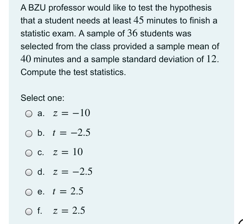A BZU professor would like to test the hypothesis
that a student needs at least 45 minutes to finish a
statistic exam. A sample of 36 students was
selected from the class provided a sample mean of
40 minutes and a sample standard deviation of 12.
Compute the test statistics.
Select one:
а.
z = -10
O b. t = -2.5
C. z = 10
O d. z = -2.5
e. t = 2.5
O f. z = 2.5
