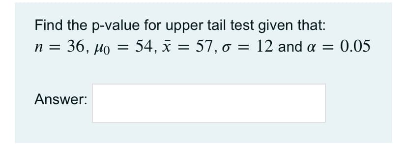 Find the p-value for upper tail test given that:
54, x = 57, o = 12 and a =
п %3D 36, Мо
0.05
%3D
Answer:
