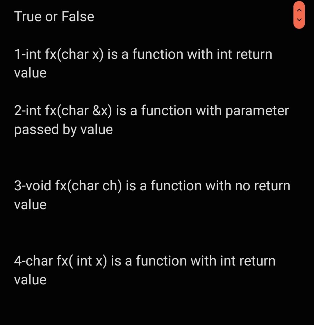True or False
1-int fx(char x) is a function with int return
value
2-int fx(char &x) is a function with parameter
passed by value
3-void fx(char ch) is a function with no return
value
4-char fx( int x) is a function with int return
value
< >
