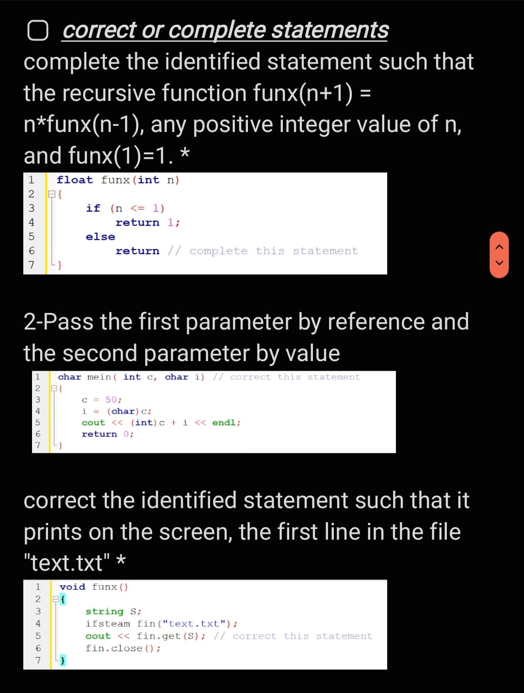 O correct or complete statements
complete the identified statement such that
the recursive function funx(n+1) =
n*funx(n-1), any positive integer value of n,
and funx(1)=1. *
1
float funx(int n)
2 E{
3
if (n <= 1)
4
return 1;
else
return // complete this statement
2-Pass the first parameter by reference and
the second parameter by value
char mein ( int c, char i) // correct this statement
c = 50;
i = (char)c;
cout << (int)c + i << endl;
4
6
return 0;
correct the identified statement such that it
prints on the screen, the first line in the file
"text.txt" *
1
void funx ()
E{
3
string S;
4
ifsteam fin("text.txt");
cout << fin.get(S); |/ correct this statement
fin.close ();
5
7
< >
