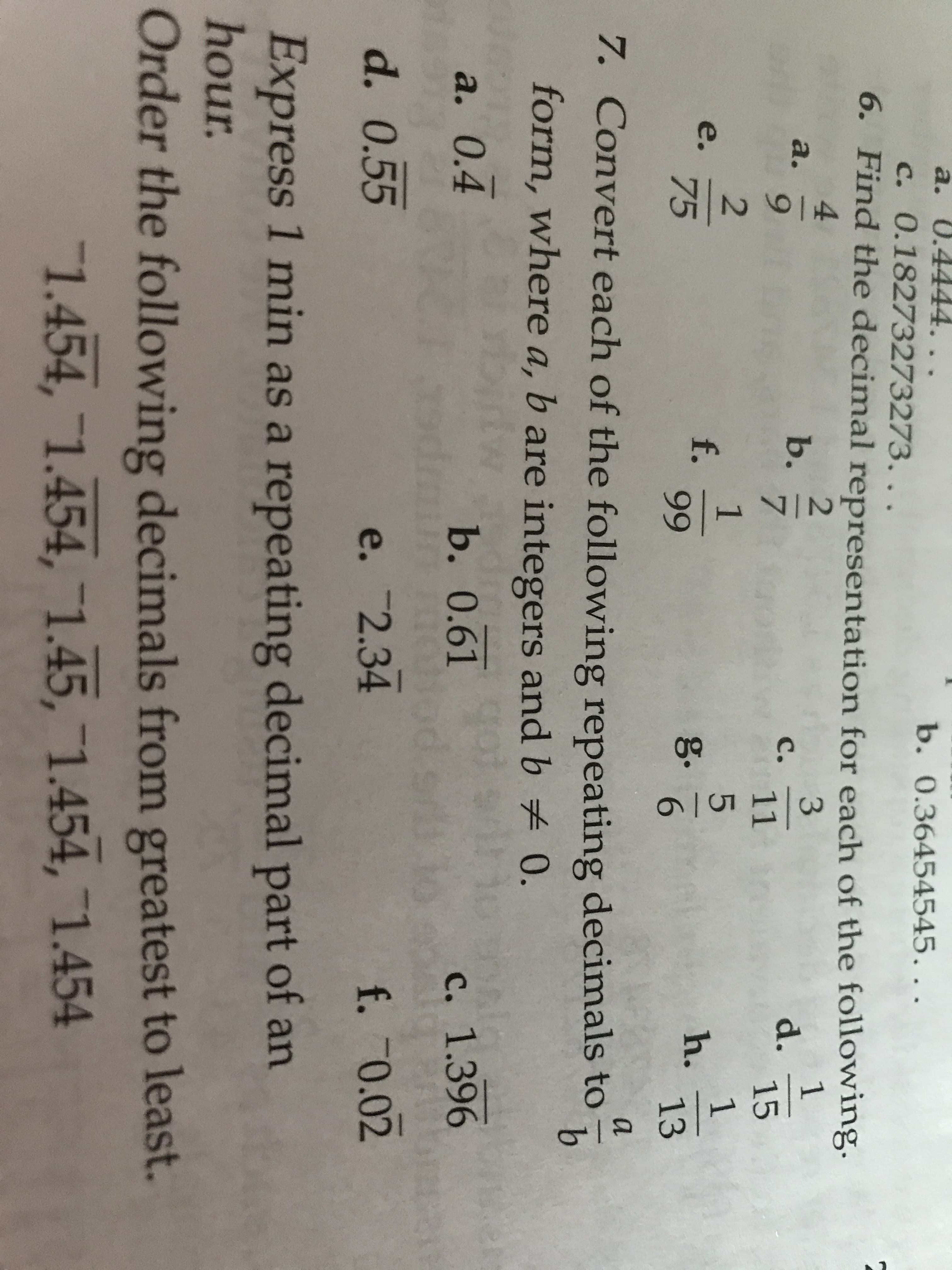 2.
9.
a. 0.4444. ..
b. 0.36454545...
c. 0.18273273273. ..
6. Find the decimal representation for each of the following.
4.
a.
6.
b.
7.
d.
15
C.
11
f.
99
e.
75
g.
6.
h.
13
a
7. Convert each of the following repeating decimals to
form, where a, b are integers and b 0.
a. 0.4
b. 0.61
c. 1.396
d. 0.55
e. 2.34
f. 70.02
Express 1 min as a repeating decimal part of an
hour.
Order the following decimals from greatest to least.
1.454, 1.454, 1.45, 1.454, 1.454
