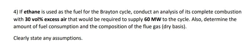 4) If ethane is used as the fuel for the Brayton cycle, conduct an analysis of its complete combustion
with 30 vol% excess air that would be required to supply 60 MW to the cycle. Also, determine the
amount of fuel consumption and the composition of the flue gas (dry basis).
Clearly state any assumptions.
