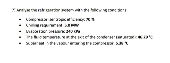 7) Analyse the refrigeration system with the following conditions:
• Compressor isentropic efficiency: 70 %
• Chilling requirement: 5.0 MW
• Evaporation pressure: 240 kPa
• The fluid temperature at the exit of the condenser (saturated): 46.29 °C
Superheat in the vapour entering the compressor: 5.38 °C
