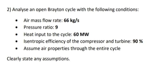 2) Analyse an open Brayton cycle with the following conditions:
• Air mass flow rate: 66 kg/s
• Pressure ratio: 9
• Heat input to the cycle: 60 MW
• Isentropic efficiency of the compressor and turbine: 90 %
• Assume air properties through the entire cycle
Clearly state any assumptions.
