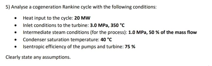 5) Analyse a cogeneration Rankine cycle with the following conditions:
Heat input to the cycle: 20 MW
• Inlet conditions to the turbine: 3.0 MPa, 350 °C
• Intermediate steam conditions (for the process): 1.0 MPa, 50 % of the mass flow
• Condenser saturation temperature: 40 °C
Isentropic efficiency of the pumps and turbine: 75 %
Clearly state any assumptions.
