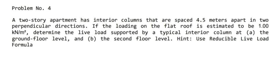 Problem No. 4
A two-story apartment has interior columns that are spaced 4.5 meters apart in two
perpendicular directions. If the loading on the flat roof is estimated to be 1.00
kN/m?, determine the live load supported by a typical interior column at (a) the
ground-floor level, and (b) the second floor level. Hint: Use Reducible Live Load
Formula
