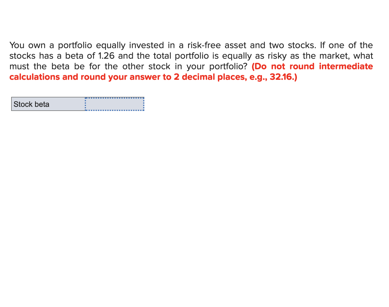 You own a portfolio equally invested in a risk-free asset and two stocks. If one of the
stocks has a beta of 1.26 and the total portfolio is equally as risky as the market, what
must the beta be for the other stock in your portfolio? (Do not round intermediate
calculations and round your answer to 2 decimal places, e.g., 32.16.)
Stock beta

