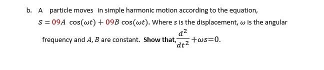 b. A particle moves in simple harmonic motion according to the equation,
S = 09A cos(wt) + 09B cos(wt). Where s is the displacement, w is the angular
d2
+ws=0.
'dt2
frequency and A, B are constant. Show that,
