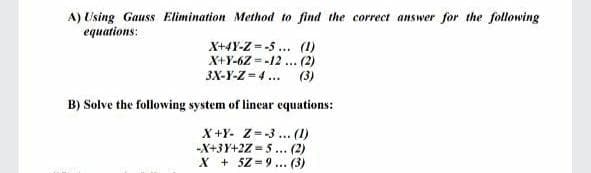 A) Using Gauss Elimination Method to find the correct answer for the following
equations:
X+4Y-Z = -5 ... (1)
X+Y-6Z --12 ... (2)
(3)
3X-Y-Z = 4 ...
B) Solve the following system of linear equations:
X+Y- Z--3 ... (1)
-X+3Y+2Z = 5... (2)
X + 5Z-9... (3)
