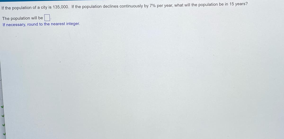 If the population of a city is 135,000. If the population declines continuously by 7% per year, what will the population be in 15 years?
The population will be
If necessary, round to the nearest integer.
