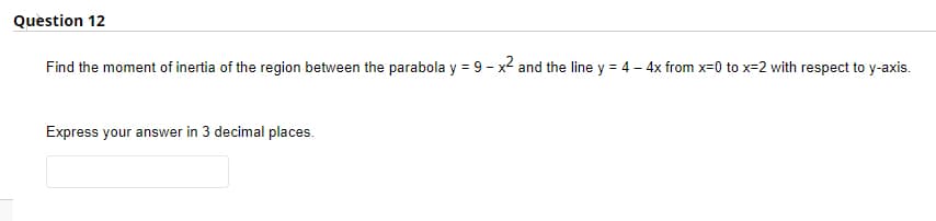 Question 12
Find the moment of inertia of the region between the parabola y = 9 - x2 and the line y = 4 – 4x from x=0 to x=2 with respect to y-axis.
Express your answer in 3 decimal places.

