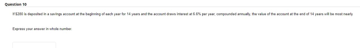 Question 10
If $280 is deposited in a savings account at the beginning of each year for 14 years and the account draws interest at 6.6% per year, compounded annually, the value of the account at the end of 14 years will be most nearly
Express your answer in whole number.
