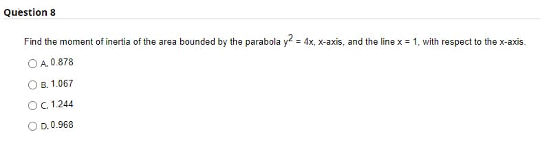 Question 8
Find the moment of inertia of the area bounded by the parabola y2 = 4x, x-axis, and the line x = 1, with respect to the x-axis.
O A. 0.878
B. 1.067
OC.1.244
O D. 0.968
