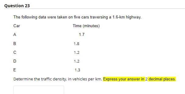 Question 23
The following data were taken on five cars traversing a 1.6-km highway.
Car
Time (minutes)
A
1.7
В
1.8
1.2
D
1.2
E
1.3
Determine the traffic density, in vehicles per km. Express your answer in 2 decimal places.
