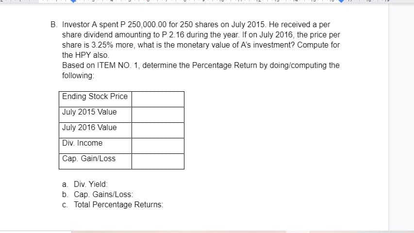 B. Investor A spent P 250,000.00 for 250 shares on July 2015. He received a per
share dividend amounting to P 2.16 during the year. If on July 2016, the price per
share is 3.25% more, what is the monetary value of A's investment? Compute for
the HPY also.
Based on ITEM NO. 1, determine the Percentage Return by doing/computing the
following:
Ending Stock Price
July 2015 Value
July 2016 Value
Div. Income
Cap. Gain/Loss
a. Div. Yield:
b. Cap. Gains/Loss:
c. Total Percentage Returns:
