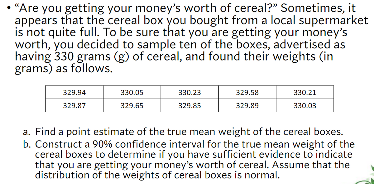 • "Are you getting your money's worth of cereal?" Sometimes, it
appears that the cereal box you bought from a local supermarket
is not quite full. To be sure that you are getting your money's
worth, you decided to sample ten of the boxes, advertised as
having 330 grams (g) of cereal, and found their weights (in
grams) as follows.
329.94
330.05
330.23
329.58
330.21
329.87
329.65
329.85
329.89
330.03
a. Find a point estimate of the true mean weight of the cereal boxes.
b. Construct a 90% confidence interval for the true mean weight of the
cereal boxes to determine if you have sufficient evidence to indicate
that you are getting your money's worth of cereal. Assume that the
distribution of the weights of cereal boxes is normal.

