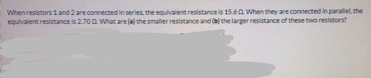 When resistors 1 and 2 are connected in series, the equivalent resistance is 15.6 0. When they are connected in parallel, the
equivalent resistance is 2.70 0. What are (a) the smaller resistance and (b) the larger resistance of these two resistors?