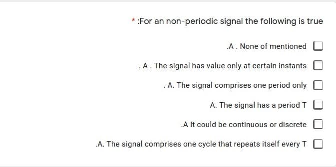 * :For an non-periodic signal the following is true
A. None of mentioned
.A. The signal has value only at certain instants
. A. The signal comprises one period only
A. The signal has a period T
.A It could be continuous or discrete
.A. The signal comprises one cycle that repeats itself every T

