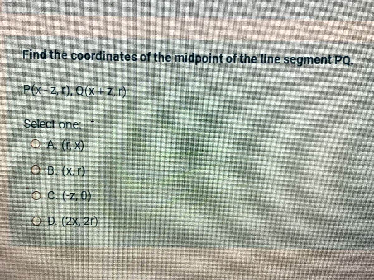 Find the coordinates of the midpoint of the line segment PQ.
P(x-z, r), Q(x + z, r)
Select one:
O A. (r, x)
O B. (x, r)
O
C. (-z, 0)
O D. (2x, 2r)
