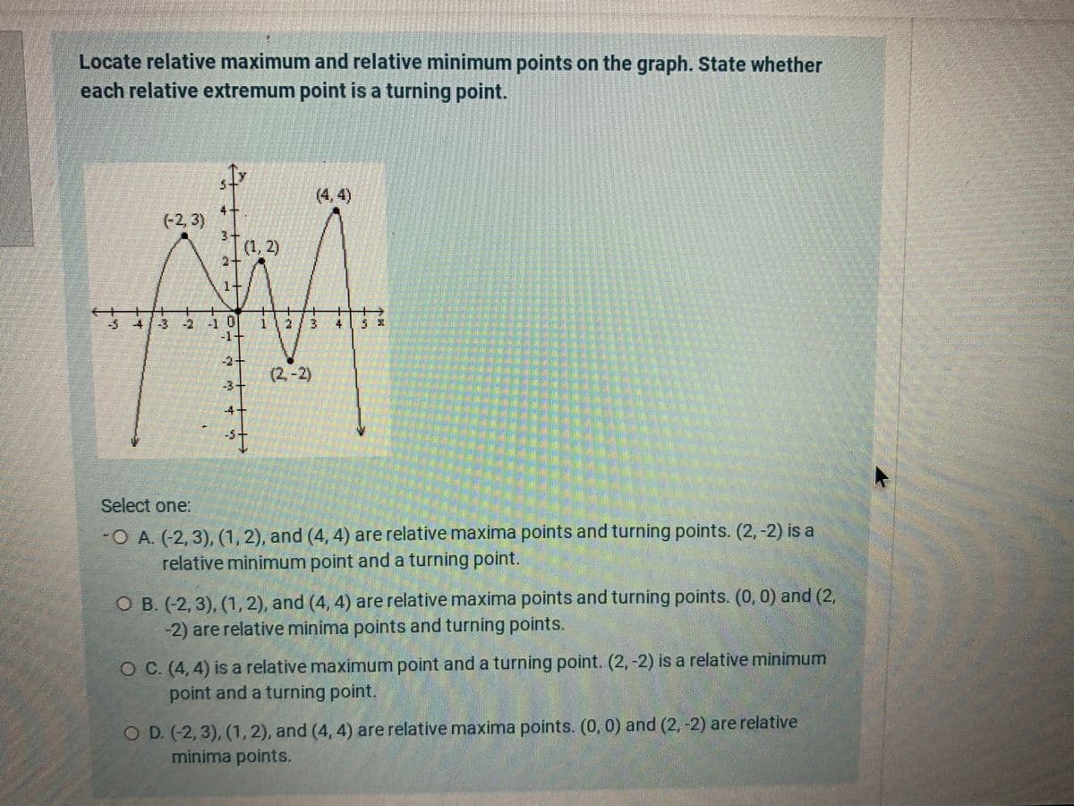 Locate relative maximum and relative minimum points on the graph. State whether
each relative extremum point is a turning point.
(4,4)
4+
(-2, 3)
3+
(1, 2)
2+
1+
-1+
-2+
(2.-2)
-3+
-4+
Select one:
-O A. (-2, 3), (1, 2), and (4, 4) are relative maxima points and turning points. (2, -2) is a
relative minimum point and a turning point.
O B. (-2, 3), (1, 2), and (4, 4) are relative maxima points and turning points. (0, 0) and (2,
-2) are relative minima points and turning points.
O C. (4, 4) is a relative maximum point and a turning point. (2, -2) is a relative minimum
point and a turning point.
O D. (-2, 3), (1,2), and (4, 4) are relative maxima points. (0, 0) and (2, -2) are relative
minima points.
