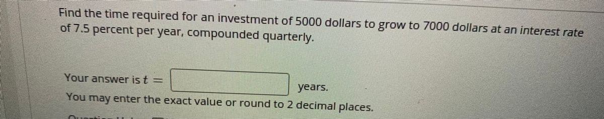 Find the time required for an investment of 5000 dollars to grow to 7000 dollars at an interest rate
of 7.5 percent per year, compounded quarterly.
Your answer is t=
years.
You may enter the exact value or round to 2 decimal places.
