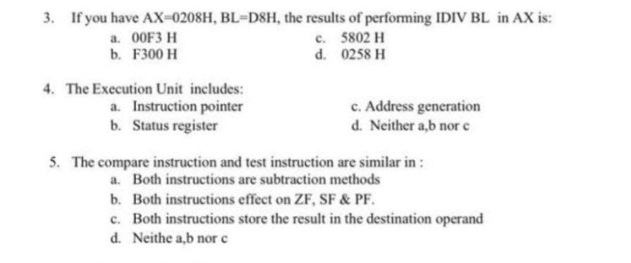 3. If you have AX-0208H, BL-D8H, the results of performing IDIV BL in AX is:
a. 00F3 H
b. F300 H
c. 5802 H
d. 0258 H
4. The Execution Unit includes:
a. Instruction pointer
b. Status register
c. Address generation
d. Neither a,b nor e
5. The compare instruction and test instruction are similar in :
a. Both instructions are subtraction methods
b. Both instructions effect on ZF, SF & PF.
c. Both instructions store the result in the destination operand
d. Neithe a,b nor c
