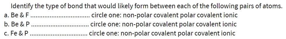 Identify the type of bond that would likely form between each of the following pairs of atoms.
circle one: non-polar covalent polar covalent ionic
circle one: non-polar covalent polar covalent ionic
circle one: non-polar covalent polar covalent ionic
a. Be & F
b. Be & P
c. Fe & P
