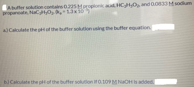 A buffer solution contains 0.225 M propionic acid, HC3H5O2, and 0.0833 M sodium
propanoate, NaC3H5O2. (kg = 1.3 x 10 )
a.) Calculate the pH of the buffer solution using the buffer equation.
b.) Calculate the pH of the buffer solution if 0.109M NAOH is added.
