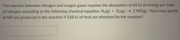 The reaction between nitrogen and oxygen gases requires the absorption of 43 kJ of energy per mole
of nitrogen according to the following chemical equation, N2(g) + O2lg) → 2 NO(g). How many grams
of NO are produced in the reaction if 328 kJ of heat are absorbed by the reaction?
