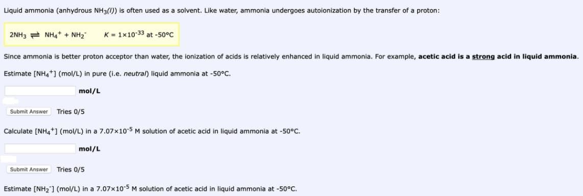 Liquid ammonia (anhydrous NH3(0)) is often used as a solvent. Like water, ammonia undergoes autoionization by the transfer of a proton:
2NH3 = NH4+ + NH2"
K = 1x10-33 at -50°C
Since ammonia is better proton acceptor than water, the ionization of acids is relatively enhanced in liquid ammonia. For example, acetic acid is a strong acid in liquid ammonia.
Estimate [NH4+] (mol/L) in pure (i.e. neutral) liquid ammonia at -50°C.
mol/L
Submit Answer
Tries 0/5
Calculate [NH4+] (mol/L) in a 7.07x10-5 M solution of acetic acid in liquid ammonia at -50°C.
mol/L
Submit Answer
Tries 0/5
Estimate [NH2] (mol/L) in a 7.07x10-5 M solution of acetic acid in liquid ammonia at -50°C.
