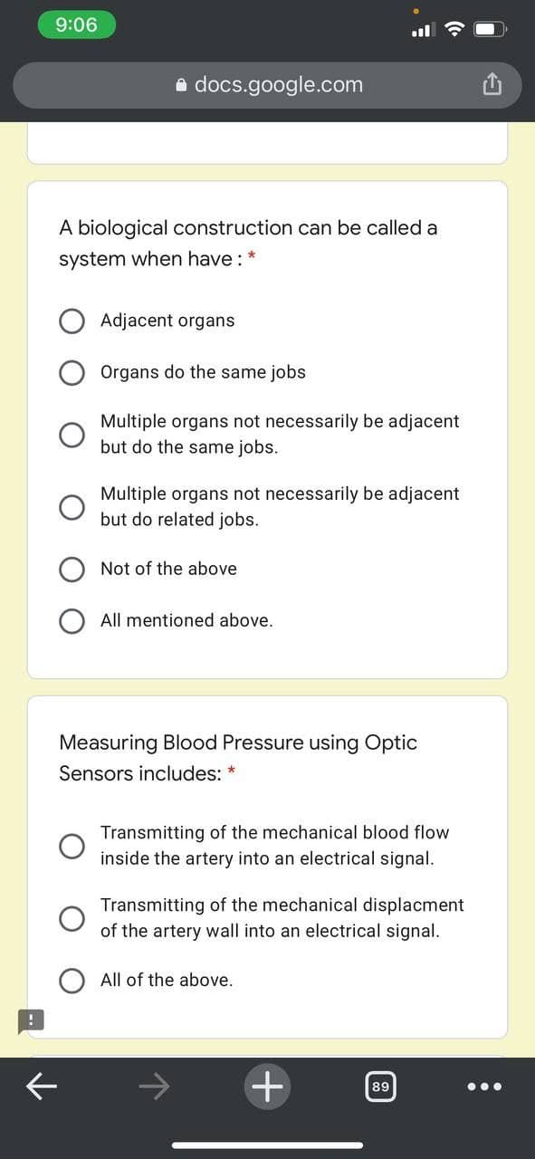 9:06
e docs.google.com
A biological construction can be called a
system when have : *
Adjacent organs
Organs do the same jobs
Multiple organs not necessarily be adjacent
but do the same jobs.
Multiple organs not necessarily be adjacent
but do related jobs.
Not of the above
All mentioned above.
Measuring Blood Pressure using Optic
Sensors includes: *
Transmitting of the mechanical blood flow
inside the artery into an electrical signal.
Transmitting of the mechanical displacment
of the artery wall into an electrical signal.
All of the above.
89
