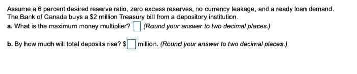 Assume a 6 percent desired reserve ratio, zero excess reserves, no currency leakage, and a ready loan demand.
The Bank of Canada buys a $2 million Treasury bill from a depository institution.
a. What is the maximum money multiplier? (Round your answer to two decimal places.)
b. By how much will total deposits rise? s
million. (Round your answer to two decimal places.)
