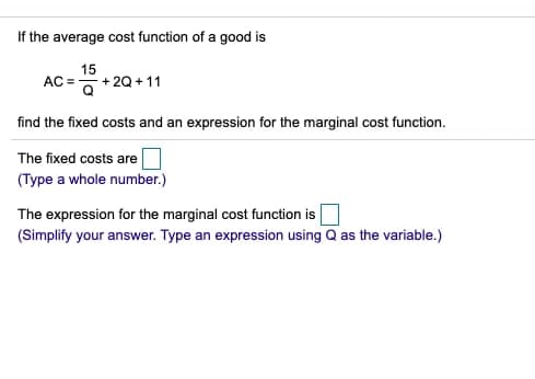 If the average cost function of a good is
15
AC = +20 + 11
'이
find the fixed costs and an expression for the marginal cost function.
The fixed costs are
(Type a whole number.)
The expression for the marginal cost function is
(Simplify your answer. Type an expression using Q as the variable.)

