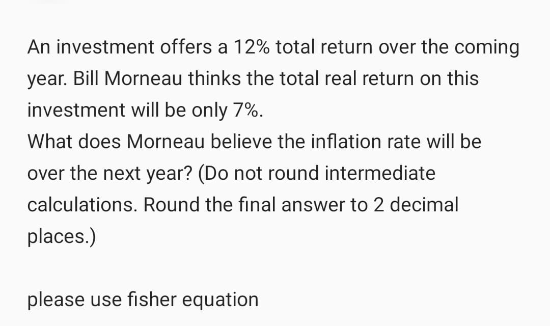 An investment offers a 12% total return over the coming
year. Bill Morneau thinks the total real return on this
investment will be only 7%.
What does Morneau believe the inflation rate will be
over the next year? (Do not round intermediate
calculations. Round the final answer to 2 decimal
places.)
please use fisher equation
