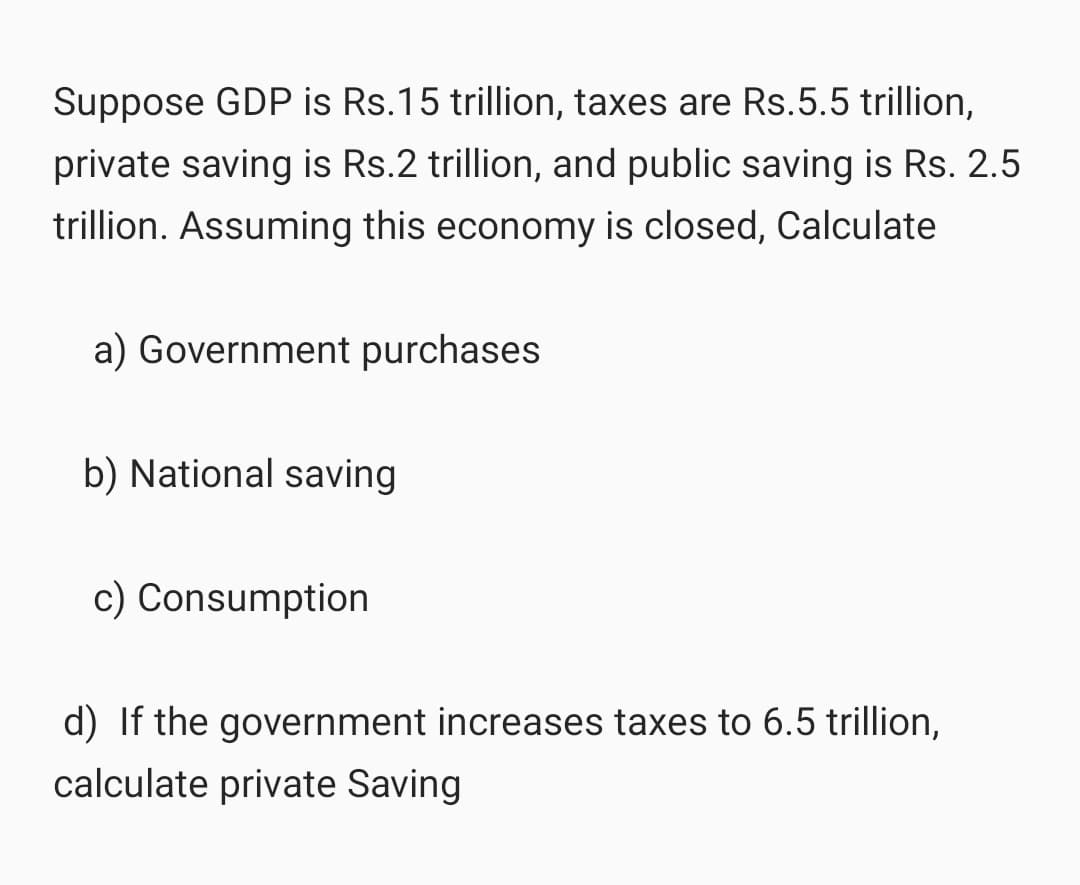 Suppose GDP is Rs.15 trillion, taxes are Rs.5.5 trillion,
private saving is Rs.2 trillion, and public saving is Rs. 2.5
trillion. Assuming this economy is closed, Calculate
a) Government purchases
b) National saving
c) Consumption
d) If the government increases taxes to 6.5 trillion,
calculate private Saving
