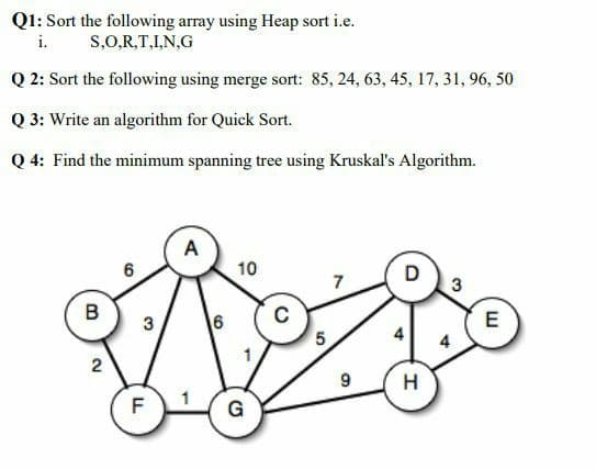 Q1: Sort the following array using Heap sort i.e.
i. S,0,R,T,I,N,G
Q 2: Sort the following using merge sort: 85, 24, 63, 45, 17, 31, 96, 50
Q 3: Write an algorithm for Quick Sort.
Q 4: Find the minimum spanning tree using Kruskal's Algorithm.
A
10
D
3
B
6
4
4
1
H
F
G
5.
3)
6,
2.
