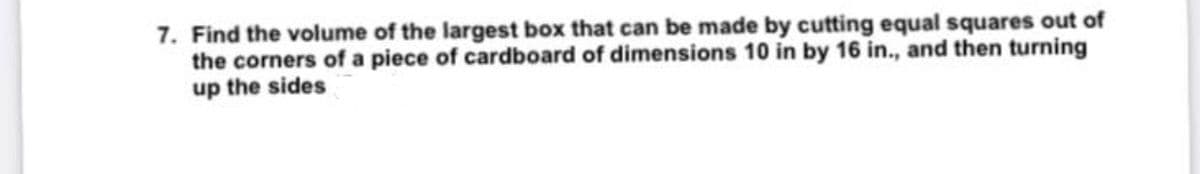 7. Find the volume of the largest box that can be made by cutting equal squares out of
the corners of a piece of cardboard of dimensions 10 in by 16 in., and then turning
up the sides
