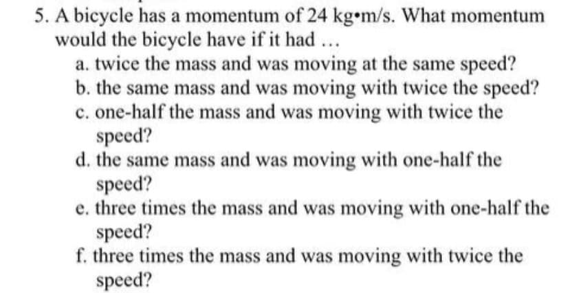 5. A bicycle has a momentum of 24 kg•m/s. What momentum
would the bicycle have if it had...
a. twice the mass and was moving at the same speed?
b. the same mass and was moving with twice the speed?
c. one-half the mass and was moving with twice the
speed?
d. the same mass and was moving with one-half the
speed?
e. three times the mass and was moving with one-half the
speed?
f. three times the mass and was moving with twice the
speed?
