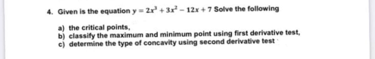 4. Given is the equation y = 2r + 3x² – 12x + 7 Solve the following
a) the critical points,
b) classify the maximum and minimum point using first derivative test,
c) determine the type of concavity using second derivative test
