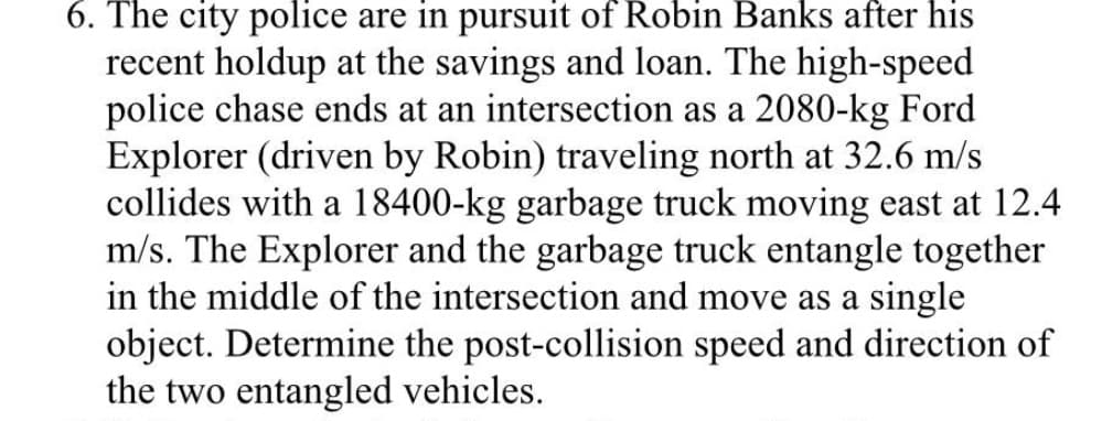6. The city police are in pursuit of Robin Banks after his
recent holdup at the savings and loan. The high-speed
police chase ends at an intersection as a 2080-kg Ford
Explorer (driven by Robin) traveling north at 32.6 m/s
collides with a 18400-kg garbage truck moving east at 12.4
m/s. The Explorer and the garbage truck entangle together
in the middle of the intersection and move as a single
object. Determine the post-collision speed and direction of
the two entangled vehicles.
