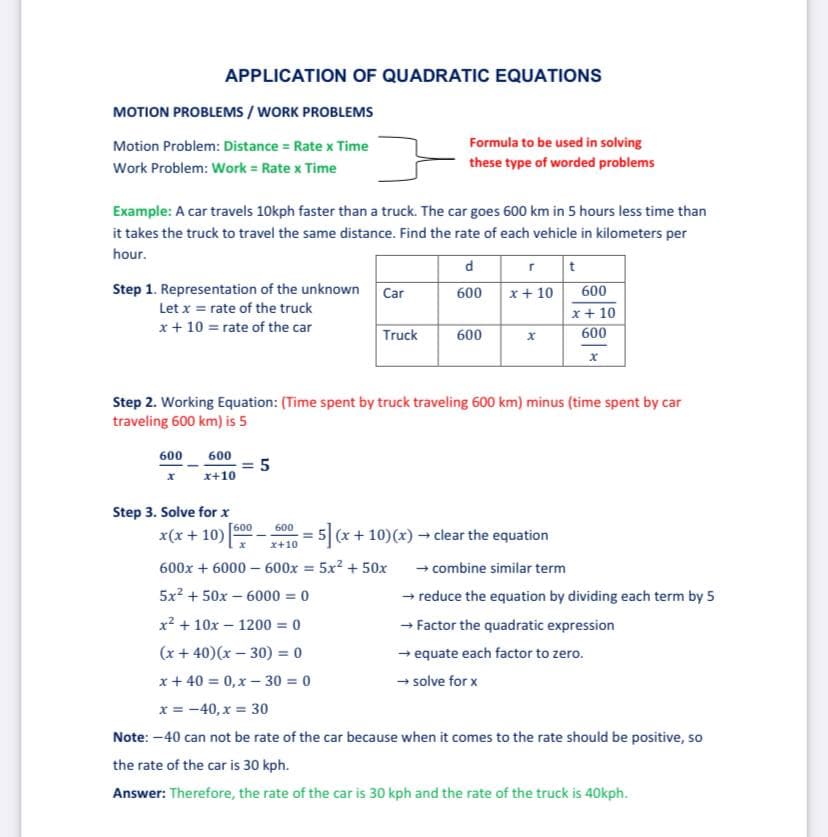 APPLICATION OF QUADRATIC EQUATIONS
MOTION PROBLEMS / WORK PROBLEMS
Motion Problem: Distance = Rate x Time
Formula to be used in solving
Work Problem: Work = Rate x Time
these type of worded problems
Example: A car travels 10kph faster than a truck. The car goes 600 km in 5 hours less time than
it takes the truck to travel the same distance. Find the rate of each vehicle in kilometers per
hour.
d
Step 1. Representation of the unknown
Car
600
x+ 10
600
Let x = rate of the truck
x+ 10
x + 10 = rate of the car
Truck
600
600
Step 2. Working Equation: (Time spent by truck traveling 600 km) minus (time spent by car
traveling 600 km) is 5
600
600
= 5
x+10
Step 3. Solve for x
[600
600
x(x + 10)
5 (x+10)(x) clear the equation
x+10
- combine similar term
- reduce the equation by dividing each term by 5
- Factor the quadratic expression
- equate each factor to zero.
600x + 6000 – 600x = 5x2 + 50x
5x? + 50x – 6000 = 0
x2 + 10x - 1200 = 0
(x + 40)(x – 30) = 0
x + 40 = 0,x –- 30 = 0
- solve for x
x = -40, x = 30
Note: -40 can not be rate of the car because when it comes to the rate should be positive, so
the rate of the car is 30 kph.
Answer: Therefore, the rate of the car is 30 kph and the rate of the truck is 40Okph.
