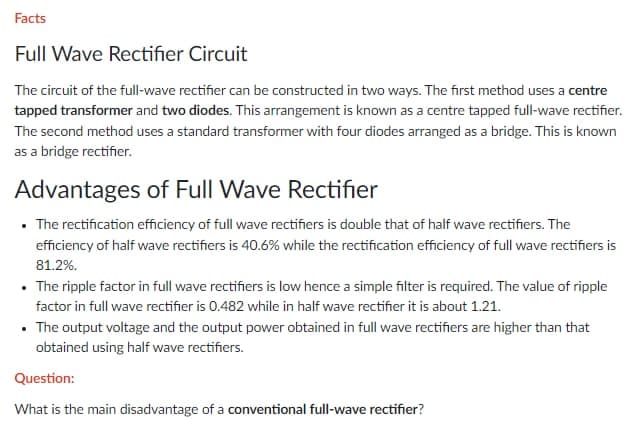 Facts
Full Wave Rectifier Circuit
The circuit of the full-wave rectifier can be constructed in two ways. The first method uses a centre
tapped transformer and two diodes. This arrangement is known as a centre tapped full-wave rectifier.
The second method uses a standard transformer with four diodes arranged as a bridge. This is known
as a bridge rectifier.
Advantages of Full Wave Rectifier
• The rectification efficiency of full wave rectifiers is double that of half wave rectifiers. The
efficiency of half wave rectifiers is 40.6% while the rectification efficiency of full wave rectifiers is
81.2%.
• The ripple factor in full wave rectifiers is low hence a simple filter is required. The value of ripple
factor in full wave rectifier is 0.482 while in half wave rectifier it is about 1.21.
• The output voltage and the output power obtained in full wave rectifiers are higher than that
obtained using half wave rectifiers.
Question:
What is the main disadvantage of a conventional full-wave rectifier?
