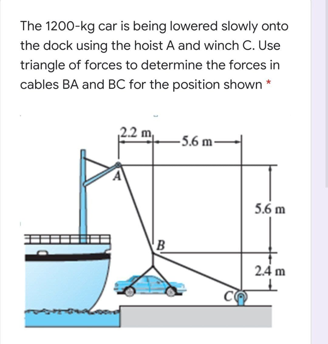 The 1200-kg car is being lowered slowly onto
the dock using the hoist A and winch C. Use
triangle of forces to determine the forces in
cables BA and BC for the position shown
2.2 m,
-5.6 m -
5.6 m
B
2.4 m
CO
