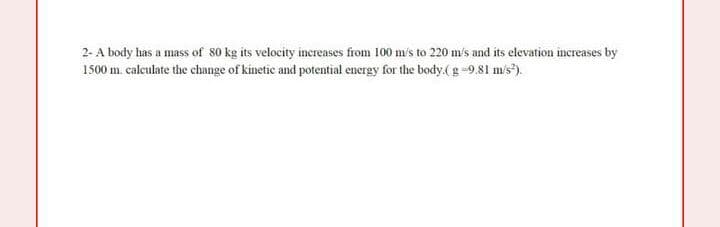 2- A body has a mass of 80 kg its velocity inereases from 100 m/s to 220 m's and its elevation increases by
1500 m. calculate the change of kinetic and potential energy for the body.(g-9.81 m/s).
