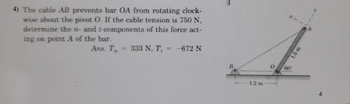 4) The cable AB prevents bar OA from rotating clock-
wise about the pivot O. If the cable tension is 750 N,
determine the n- and t-components of this force act-
ing on point A of the bar.
Ans. T
333 N, T, -672 N
60
1.2 m
4.
