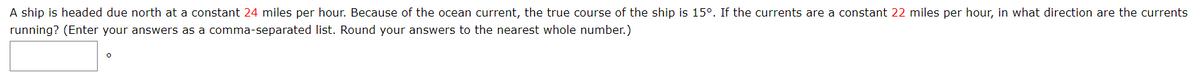 A ship is headed due north at a constant 24 miles per hour. Because of the ocean current, the true course of the ship is 15°. If the currents are a constant 22 miles per hour, in what direction are the currents
running? (Enter your answers as a comma-separated list. Round your answers to the nearest whole number.)
