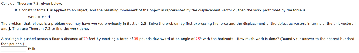 Consider Theorem 7.3, given below.
If a constant force F is applied to an object, and the resulting movement of the object is represented by the displacement vector d, then the work performed by the force is
Work = F. d.
The problem that follows is a problem you may have worked previously in Section 2.5. Solve the problem by first expressing the force and the displacement of the object as vectors in terms of the unit vectors i
and j. Then use Theorem 7.3 to find the work done.
A package is pushed across a floor a distance of 70 feet by exerting a force of 35 pounds downward at an angle of 25° with the horizontal. How much work is done? (Round your answer to the nearest hundred
foot-pounds.)
ft-lb
