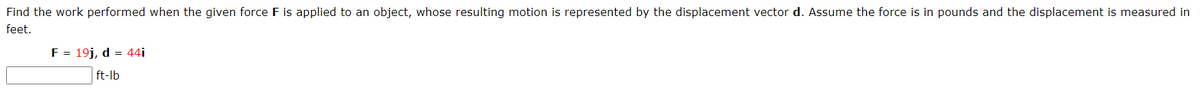 Find the work performed when the given force F is applied to an object, whose resulting motion is represented by the displacement vector d. Assume the force is in pounds and the displacement is measured in
feet.
F = 19j, d = 44i
ft-lb

